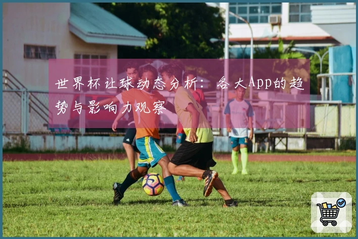 世界杯让球动态分析：各大App的趋势与影响力观察