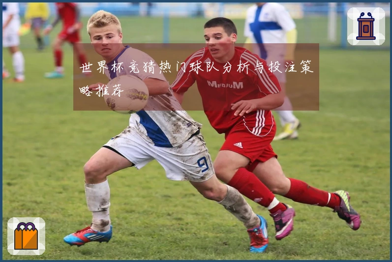 世界杯竞猜热门球队分析与投注策略推荐