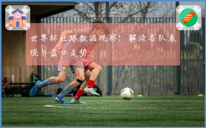 世界杯让球数据观察：解读各队表现与盘口走势